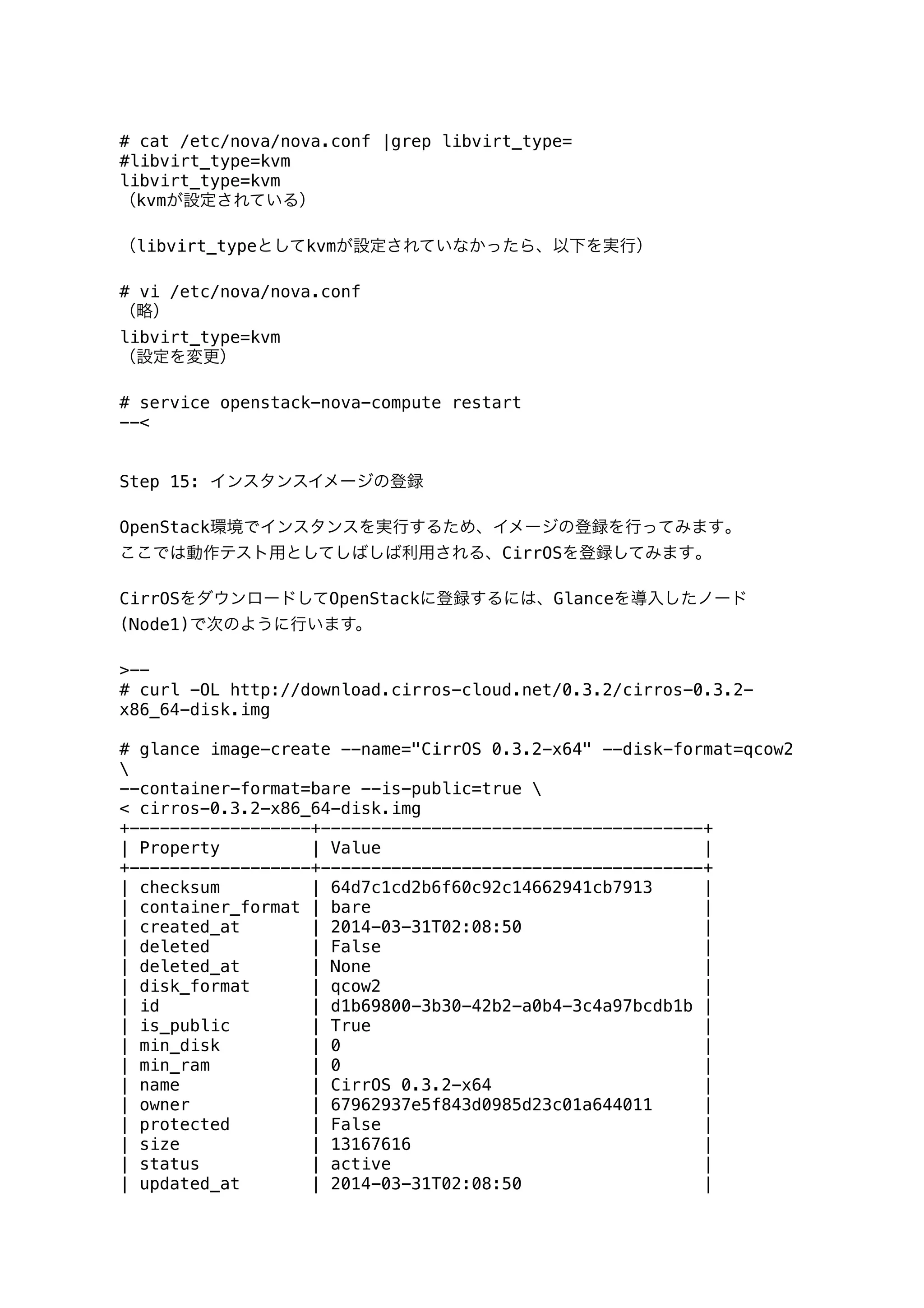 # cat /etc/nova/nova.conf |grep libvirt_type=
#libvirt_type=kvm
libvirt_type=kvm
（kvmが設定されている）
（libvirt_typeとしてkvmが設定されていなかったら、以下を実行）
# vi /etc/nova/nova.conf
（略）
libvirt_type=kvm
（設定を変更）
# service openstack-nova-compute restart
--<
Step 15: インスタンスイメージの登録
OpenStack環境でインスタンスを実行するため、イメージの登録を行ってみます｡
ここでは動作テスト用としてしばしば利用される、CirrOSを登録してみます｡
CirrOSをダウンロードしてOpenStackに登録するには、Glanceを導入したノード
(Node1)で次のように行います。
>--
# curl -OL http://download.cirros-cloud.net/0.3.2/cirros-0.3.2-
x86_64-disk.img
# glance image-create --name="CirrOS 0.3.2-x64" --disk-format=qcow2

--container-format=bare --is-public=true 
< cirros-0.3.2-x86_64-disk.img
+------------------+--------------------------------------+
| Property | Value |
+------------------+--------------------------------------+
| checksum | 64d7c1cd2b6f60c92c14662941cb7913 |
| container_format | bare |
| created_at | 2014-03-31T02:08:50 |
| deleted | False |
| deleted_at | None |
| disk_format | qcow2 |
| id | d1b69800-3b30-42b2-a0b4-3c4a97bcdb1b |
| is_public | True |
| min_disk | 0 |
| min_ram | 0 |
| name | CirrOS 0.3.2-x64 |
| owner | 67962937e5f843d0985d23c01a644011 |
| protected | False |
| size | 13167616 |
| status | active |
| updated_at | 2014-03-31T02:08:50 |
 
