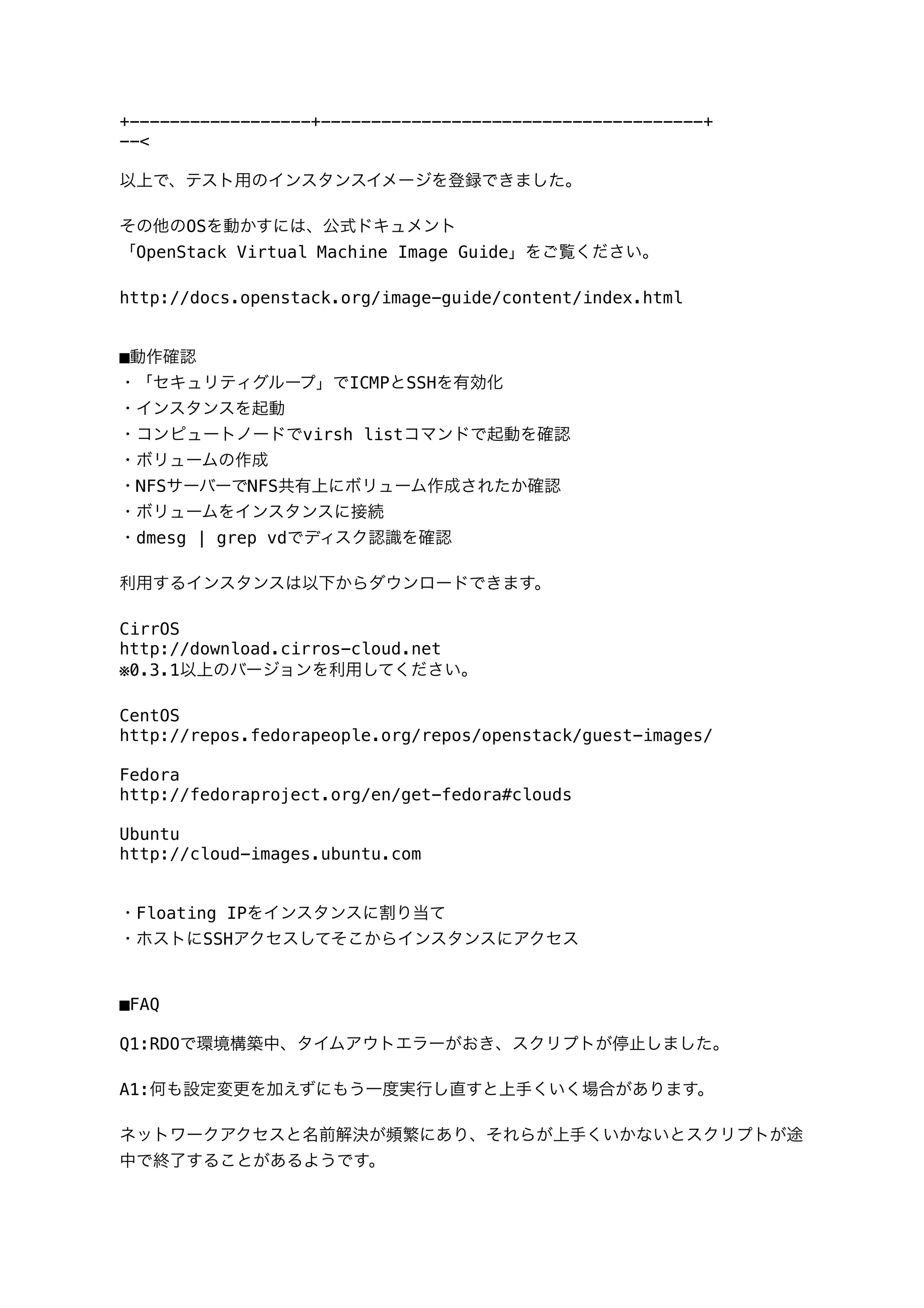 +------------------+--------------------------------------+
--<
以上で、テスト用のインスタンスイメージを登録できました｡
その他のOSを動かすには、公式ドキュメント
「OpenStack Virtual Machine Image Guide」をご覧ください｡
http://docs.openstack.org/image-guide/content/index.html
■動作確認
・「セキュリティグループ」でICMPとSSHを有効化
・インスタンスを起動
・コンピュートノードでvirsh listコマンドで起動を確認
・ボリュームの作成
・NFSサーバーでNFS共有上にボリューム作成されたか確認
・ボリュームをインスタンスに接続
・dmesg | grep vdでディスク認識を確認
利用するインスタンスは以下からダウンロードできます。
CirrOS
http://download.cirros-cloud.net
※0.3.1以上のバージョンを利用してください｡
CentOS
http://repos.fedorapeople.org/repos/openstack/guest-images/
Fedora
http://fedoraproject.org/en/get-fedora#clouds
Ubuntu
http://cloud-images.ubuntu.com
・Floating IPをインスタンスに割り当て
・ホストにSSHアクセスしてそこからインスタンスにアクセス
■FAQ
Q1:RDOで環境構築中、タイムアウトエラーがおき、スクリプトが停止しました。
A1:何も設定変更を加えずにもう一度実行し直すと上手くいく場合があります。
ネットワークアクセスと名前解決が頻繁にあり、それらが上手くいかないとスクリプトが途
中で終了することがあるようです。
 