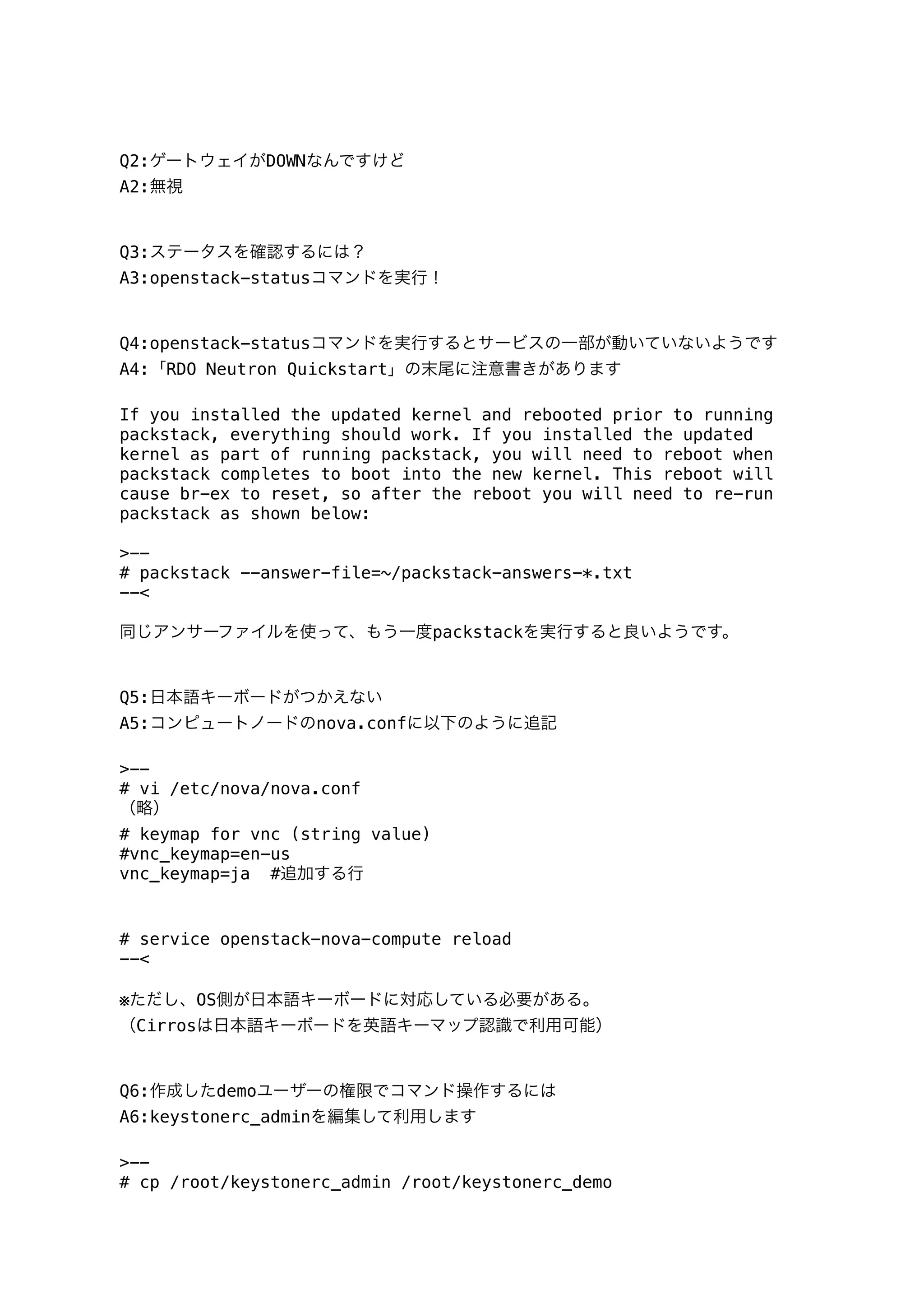 Q2:ゲートウェイがDOWNなんですけど
A2:無視
Q3:ステータスを確認するには？
A3:openstack-statusコマンドを実行！
Q4:openstack-statusコマンドを実行するとサービスの一部が動いていないようです
A4:「RDO Neutron Quickstart」の末尾に注意書きがあります
If you installed the updated kernel and rebooted prior to running
packstack, everything should work. If you installed the updated
kernel as part of running packstack, you will need to reboot when
packstack completes to boot into the new kernel. This reboot will
cause br-ex to reset, so after the reboot you will need to re-run
packstack as shown below:
>--
# packstack --answer-file=~/packstack-answers-*.txt
--<
同じアンサーファイルを使って、もう一度packstackを実行すると良いようです。
Q5:日本語キーボードがつかえない
A5:コンピュートノードのnova.confに以下のように追記
>--
# vi /etc/nova/nova.conf
（略）
# keymap for vnc (string value)
#vnc_keymap=en-us
vnc_keymap=ja #追加する行
# service openstack-nova-compute reload
--<
※ただし、OS側が日本語キーボードに対応している必要がある。
（Cirrosは日本語キーボードを英語キーマップ認識で利用可能）
Q6:作成したdemoユーザーの権限でコマンド操作するには
A6:keystonerc_adminを編集して利用します
>--
# cp /root/keystonerc_admin /root/keystonerc_demo
 