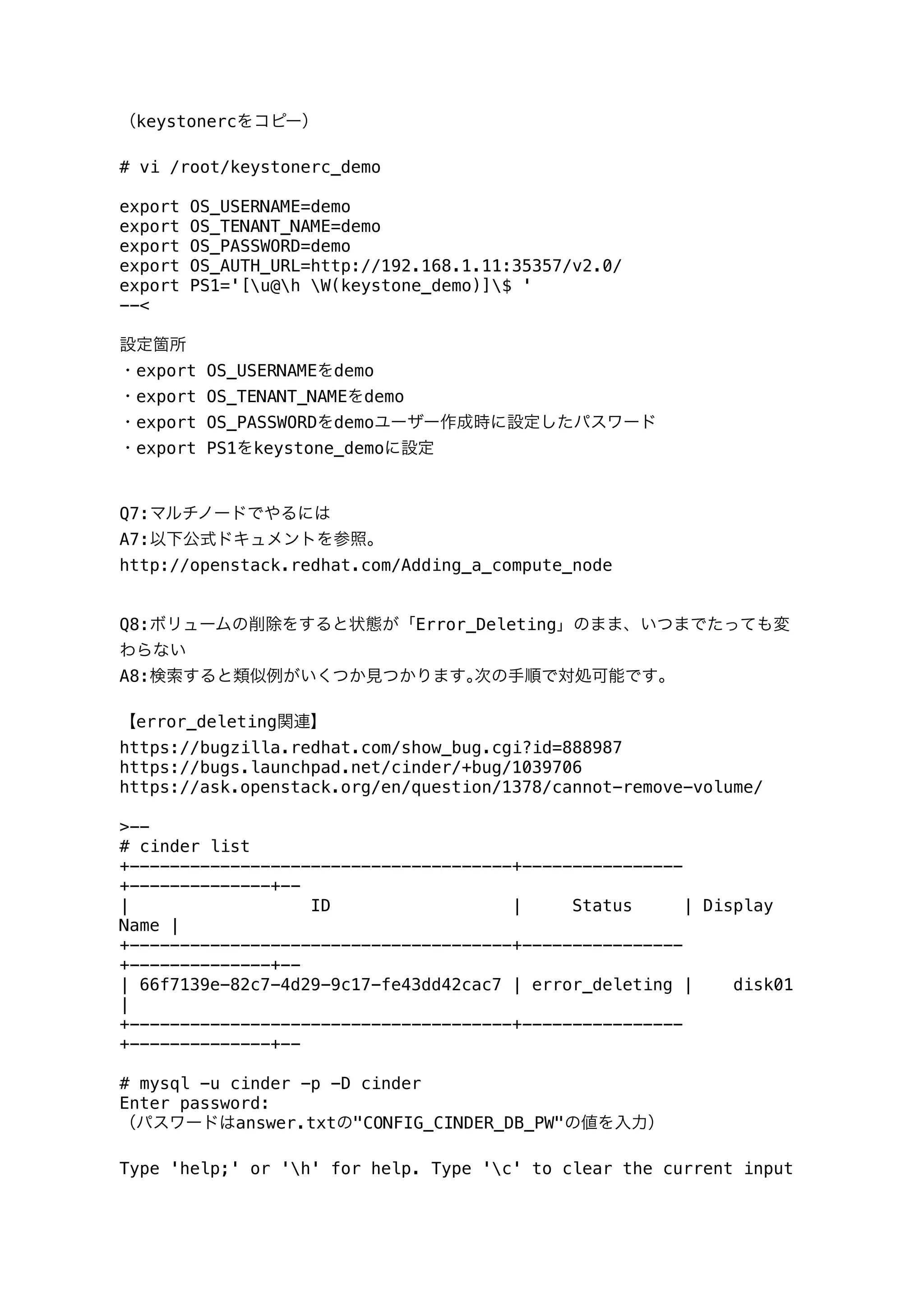 （keystonercをコピー）
# vi /root/keystonerc_demo
export OS_USERNAME=demo
export OS_TENANT_NAME=demo
export OS_PASSWORD=demo
export OS_AUTH_URL=http://192.168.1.11:35357/v2.0/
export PS1='[u@h W(keystone_demo)]$ '
--<
設定箇所
・export OS_USERNAMEをdemo
・export OS_TENANT_NAMEをdemo
・export OS_PASSWORDをdemoユーザー作成時に設定したパスワード
・export PS1をkeystone_demoに設定
Q7:マルチノードでやるには
A7:以下公式ドキュメントを参照。
http://openstack.redhat.com/Adding_a_compute_node
Q8:ボリュームの削除をすると状態が「Error_Deleting」のまま、いつまでたっても変
わらない
A8:検索すると類似例がいくつか見つかります｡次の手順で対処可能です｡
【error_deleting関連】
https://bugzilla.redhat.com/show_bug.cgi?id=888987
https://bugs.launchpad.net/cinder/+bug/1039706
https://ask.openstack.org/en/question/1378/cannot-remove-volume/
>--
# cinder list
+--------------------------------------+----------------
+--------------+--
| ID | Status | Display
Name |
+--------------------------------------+----------------
+--------------+--
| 66f7139e-82c7-4d29-9c17-fe43dd42cac7 | error_deleting | disk01
|
+--------------------------------------+----------------
+--------------+--
# mysql -u cinder -p -D cinder
Enter password:
（パスワードはanswer.txtの"CONFIG_CINDER_DB_PW"の値を入力）
Type 'help;' or 'h' for help. Type 'c' to clear the current input
 