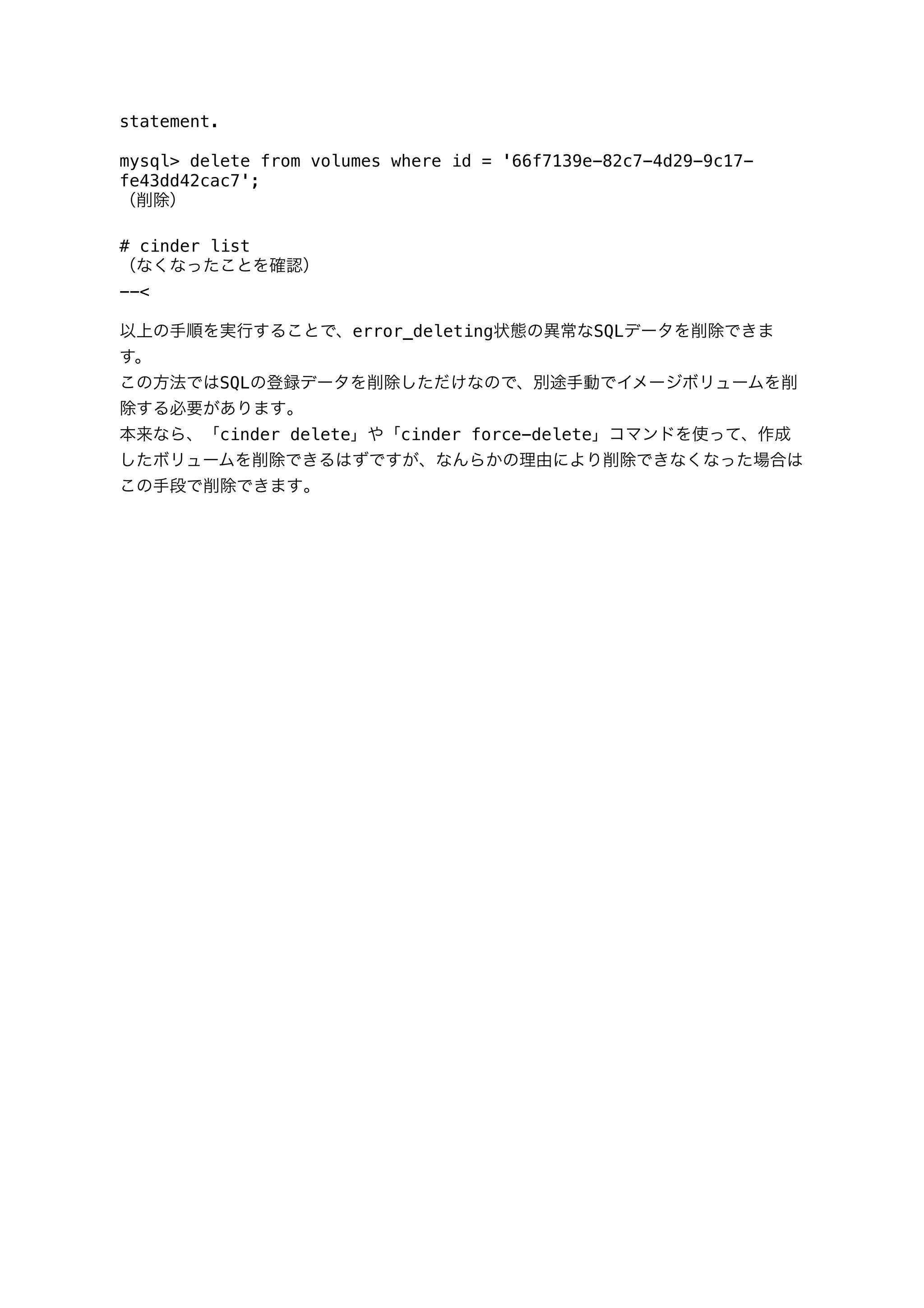 statement.
mysql> delete from volumes where id = '66f7139e-82c7-4d29-9c17-
fe43dd42cac7';
（削除）
# cinder list
（なくなったことを確認）
--<
以上の手順を実行することで、error_deleting状態の異常なSQLデータを削除できま
す。
この方法ではSQLの登録データを削除しただけなので、別途手動でイメージボリュームを削
除する必要があります｡
本来なら、「cinder delete」や「cinder force-delete」コマンドを使って、作成
したボリュームを削除できるはずですが、なんらかの理由により削除できなくなった場合は
この手段で削除できます｡
 