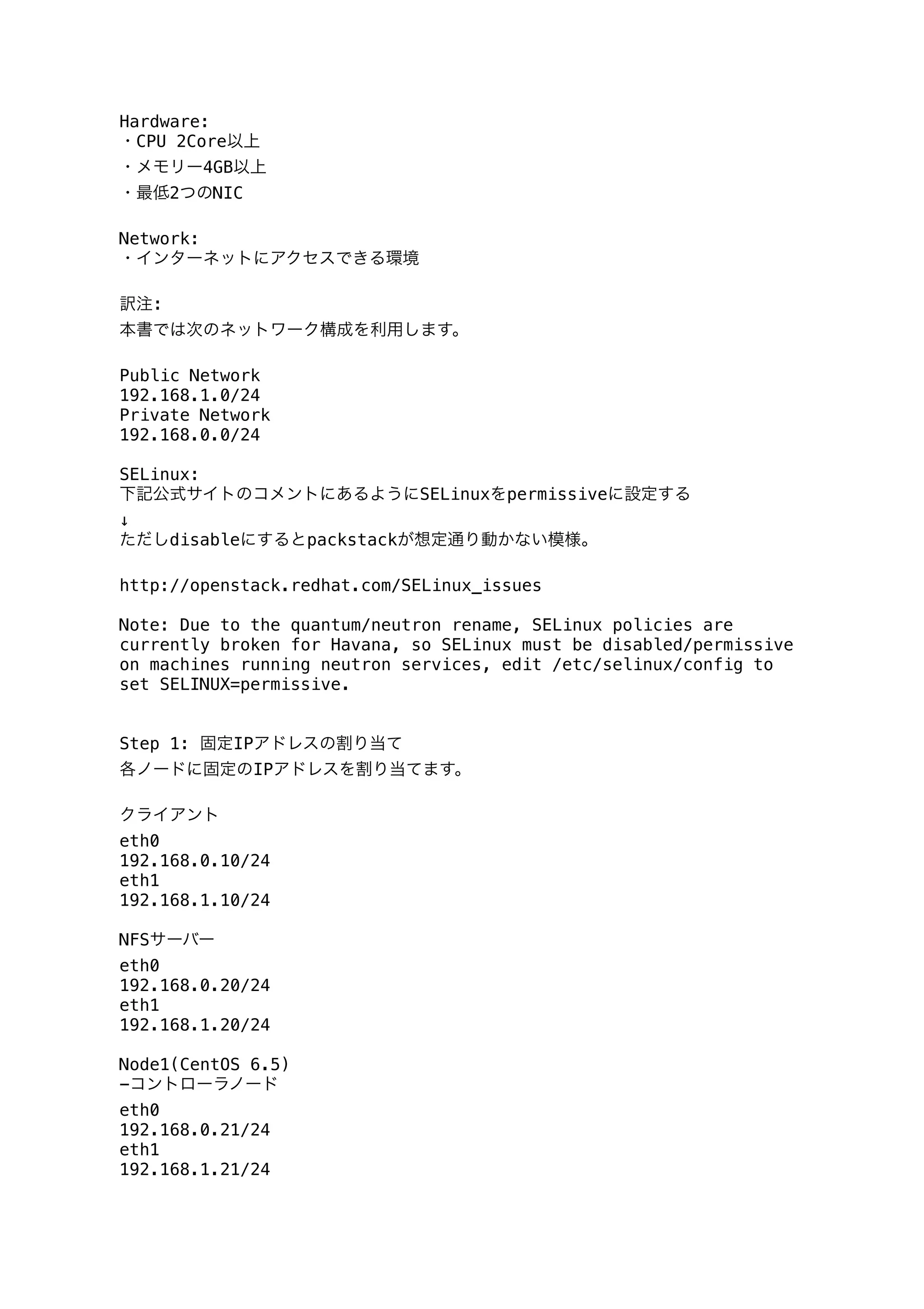 Hardware:
・CPU 2Core以上
・メモリー4GB以上
・最低2つのNIC
Network:
・インターネットにアクセスできる環境
訳注:
本書では次のネットワーク構成を利用します。
Public Network
192.168.1.0/24
Private Network
192.168.0.0/24
SELinux:
下記公式サイトのコメントにあるようにSELinuxをpermissiveに設定する
↓
ただしdisableにするとpackstackが想定通り動かない模様。
http://openstack.redhat.com/SELinux_issues
Note: Due to the quantum/neutron rename, SELinux policies are
currently broken for Havana, so SELinux must be disabled/permissive
on machines running neutron services, edit /etc/selinux/config to
set SELINUX=permissive.
Step 1: 固定IPアドレスの割り当て
各ノードに固定のIPアドレスを割り当てます。
クライアント
eth0
192.168.0.10/24
eth1
192.168.1.10/24
NFSサーバー
eth0
192.168.0.20/24
eth1
192.168.1.20/24
Node1(CentOS 6.5)
-コントローラノード
eth0
192.168.0.21/24
eth1
192.168.1.21/24
 