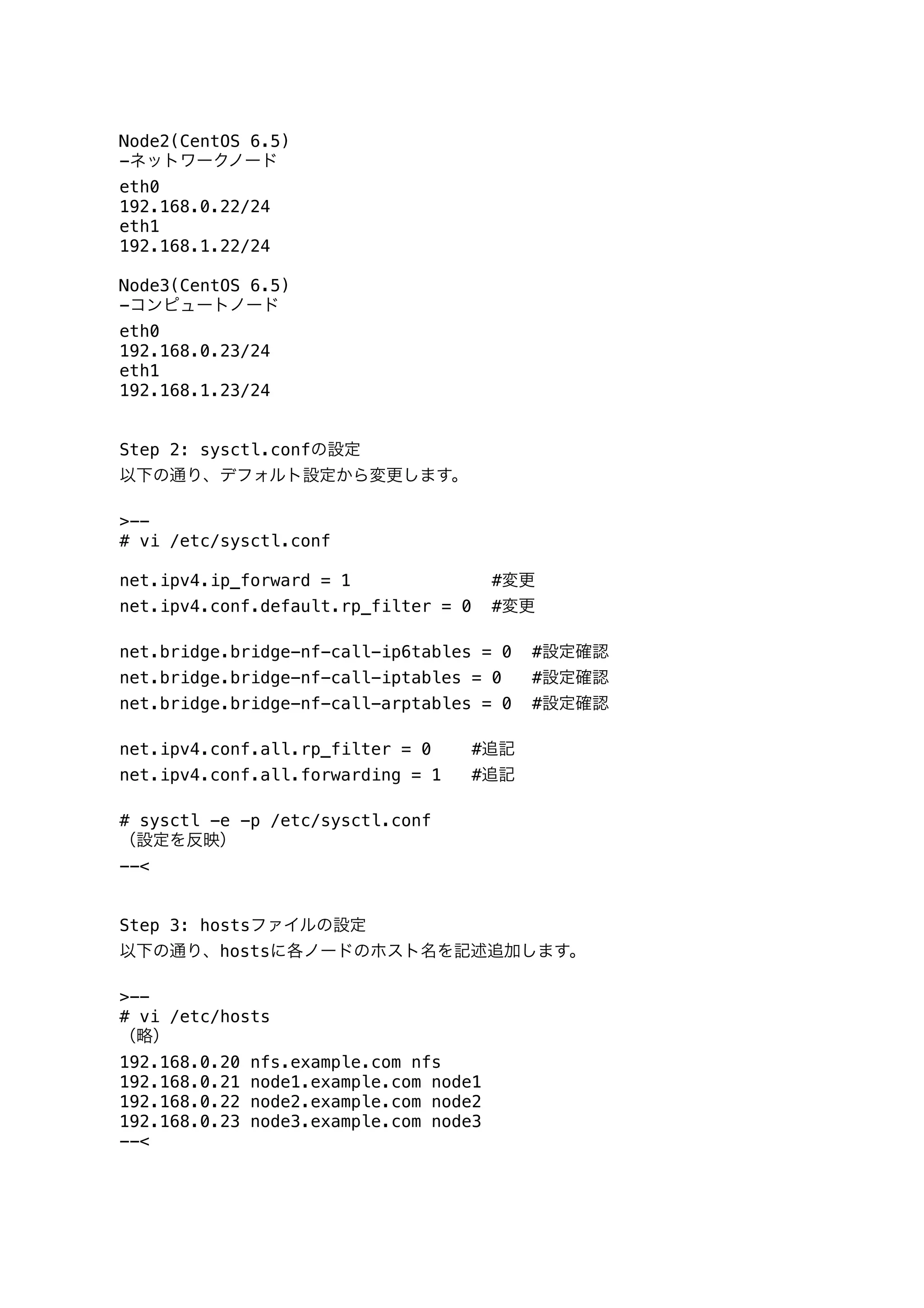 Node2(CentOS 6.5)
-ネットワークノード
eth0
192.168.0.22/24
eth1
192.168.1.22/24
Node3(CentOS 6.5)
-コンピュートノード
eth0
192.168.0.23/24
eth1
192.168.1.23/24
Step 2: sysctl.confの設定
以下の通り、デフォルト設定から変更します。
>--
# vi /etc/sysctl.conf
net.ipv4.ip_forward = 1 #変更
net.ipv4.conf.default.rp_filter = 0 #変更
net.bridge.bridge-nf-call-ip6tables = 0 #設定確認
net.bridge.bridge-nf-call-iptables = 0 #設定確認
net.bridge.bridge-nf-call-arptables = 0 #設定確認
net.ipv4.conf.all.rp_filter = 0 #追記
net.ipv4.conf.all.forwarding = 1 #追記
# sysctl -e -p /etc/sysctl.conf
（設定を反映）
--<
Step 3: hostsファイルの設定
以下の通り、hostsに各ノードのホスト名を記述追加します。
>--
# vi /etc/hosts
（略）
192.168.0.20 nfs.example.com nfs
192.168.0.21 node1.example.com node1
192.168.0.22 node2.example.com node2
192.168.0.23 node3.example.com node3
--<
 