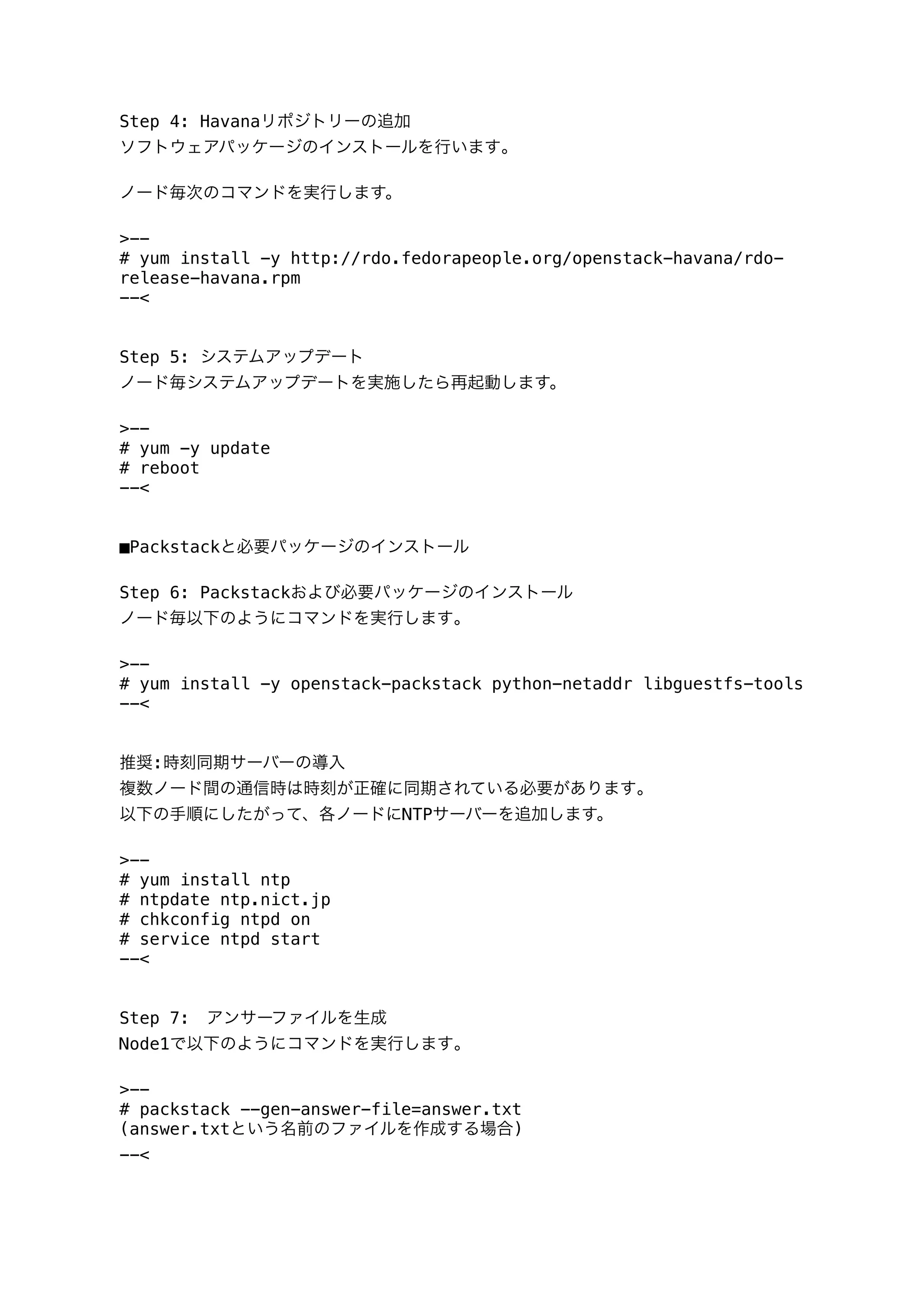 Step 4: Havanaリポジトリーの追加
ソフトウェアパッケージのインストールを行います｡
ノード毎次のコマンドを実行します。
>--
# yum install -y http://rdo.fedorapeople.org/openstack-havana/rdo-
release-havana.rpm
--<
Step 5: システムアップデート
ノード毎システムアップデートを実施したら再起動します。
>--
# yum -y update
# reboot
--<
■Packstackと必要パッケージのインストール
Step 6: Packstackおよび必要パッケージのインストール
ノード毎以下のようにコマンドを実行します｡
>--
# yum install -y openstack-packstack python-netaddr libguestfs-tools
--<
推奨:時刻同期サーバーの導入
複数ノード間の通信時は時刻が正確に同期されている必要があります｡
以下の手順にしたがって、各ノードにNTPサーバーを追加します。
>--
# yum install ntp
# ntpdate ntp.nict.jp
# chkconfig ntpd on
# service ntpd start
--<
Step 7: アンサーファイルを生成
Node1で以下のようにコマンドを実行します｡
>--
# packstack --gen-answer-file=answer.txt
(answer.txtという名前のファイルを作成する場合)
--<
 
