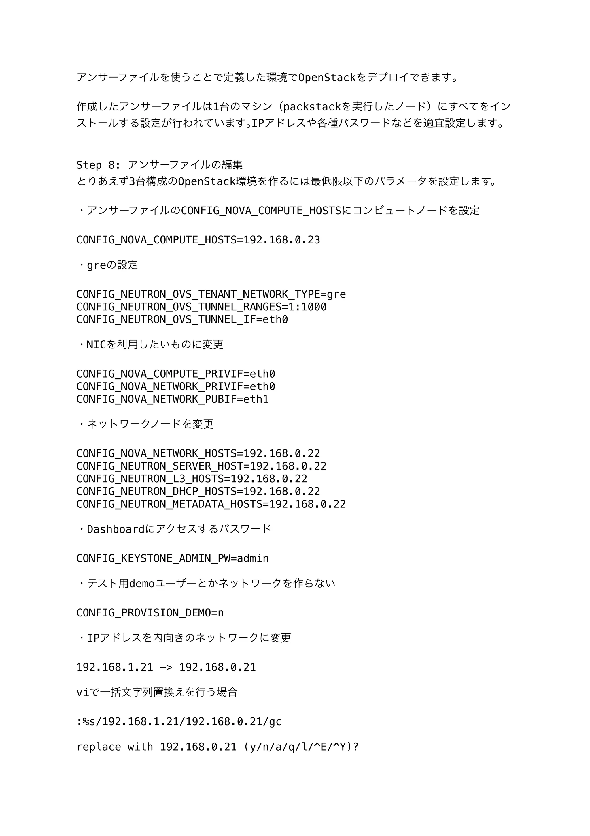 アンサーファイルを使うことで定義した環境でOpenStackをデプロイできます｡
作成したアンサーファイルは1台のマシン（packstackを実行したノード）にすべてをイン
ストールする設定が行われています｡IPアドレスや各種パスワードなどを適宜設定します｡
Step 8: アンサーファイルの編集
とりあえず3台構成のOpenStack環境を作るには最低限以下のパラメータを設定します。
・アンサーファイルのCONFIG_NOVA_COMPUTE_HOSTSにコンピュートノードを設定
CONFIG_NOVA_COMPUTE_HOSTS=192.168.0.23
・greの設定
CONFIG_NEUTRON_OVS_TENANT_NETWORK_TYPE=gre
CONFIG_NEUTRON_OVS_TUNNEL_RANGES=1:1000
CONFIG_NEUTRON_OVS_TUNNEL_IF=eth0
・NICを利用したいものに変更
CONFIG_NOVA_COMPUTE_PRIVIF=eth0
CONFIG_NOVA_NETWORK_PRIVIF=eth0
CONFIG_NOVA_NETWORK_PUBIF=eth1
・ネットワークノードを変更
CONFIG_NOVA_NETWORK_HOSTS=192.168.0.22
CONFIG_NEUTRON_SERVER_HOST=192.168.0.22
CONFIG_NEUTRON_L3_HOSTS=192.168.0.22
CONFIG_NEUTRON_DHCP_HOSTS=192.168.0.22
CONFIG_NEUTRON_METADATA_HOSTS=192.168.0.22
・Dashboardにアクセスするパスワード
CONFIG_KEYSTONE_ADMIN_PW=admin
・テスト用demoユーザーとかネットワークを作らない
CONFIG_PROVISION_DEMO=n
・IPアドレスを内向きのネットワークに変更
192.168.1.21 -> 192.168.0.21
viで一括文字列置換えを行う場合
:%s/192.168.1.21/192.168.0.21/gc
replace with 192.168.0.21 (y/n/a/q/l/^E/^Y)?
 