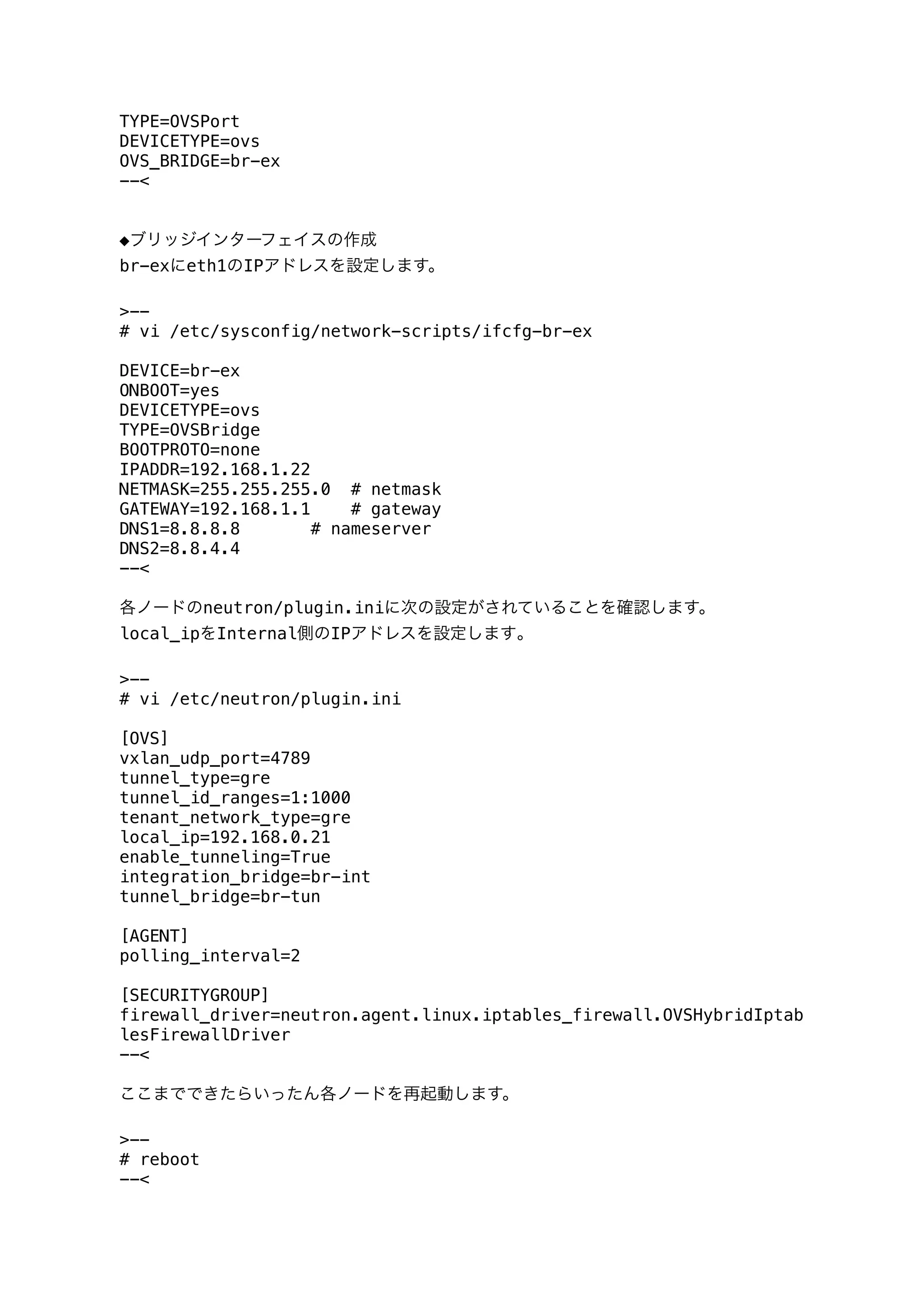 TYPE=OVSPort
DEVICETYPE=ovs
OVS_BRIDGE=br-ex
--<
◆ブリッジインターフェイスの作成
br-exにeth1のIPアドレスを設定します。
>--
# vi /etc/sysconfig/network-scripts/ifcfg-br-ex
DEVICE=br-ex
ONBOOT=yes
DEVICETYPE=ovs
TYPE=OVSBridge
BOOTPROTO=none
IPADDR=192.168.1.22
NETMASK=255.255.255.0 # netmask
GATEWAY=192.168.1.1 # gateway
DNS1=8.8.8.8 # nameserver
DNS2=8.8.4.4
--<
各ノードのneutron/plugin.iniに次の設定がされていることを確認します。
local_ipをInternal側のIPアドレスを設定します｡
>--
# vi /etc/neutron/plugin.ini
[OVS]
vxlan_udp_port=4789
tunnel_type=gre
tunnel_id_ranges=1:1000
tenant_network_type=gre
local_ip=192.168.0.21
enable_tunneling=True
integration_bridge=br-int
tunnel_bridge=br-tun
[AGENT]
polling_interval=2
[SECURITYGROUP]
firewall_driver=neutron.agent.linux.iptables_firewall.OVSHybridIptab
lesFirewallDriver
--<
ここまでできたらいったん各ノードを再起動します。
>--
# reboot
--<
 