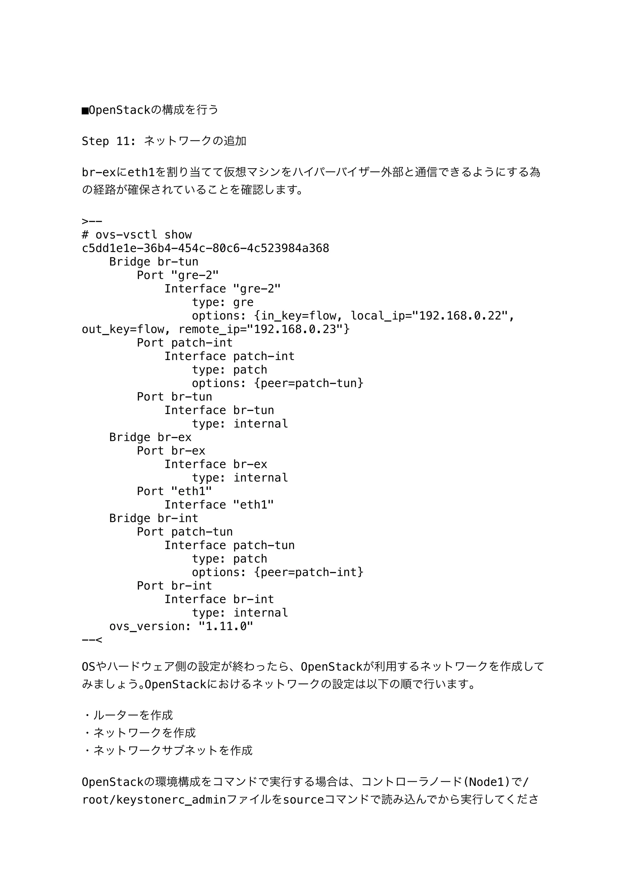 ■OpenStackの構成を行う
Step 11: ネットワークの追加
br-exにeth1を割り当てて仮想マシンをハイパーバイザー外部と通信できるようにする為
の経路が確保されていることを確認します。
>--
# ovs-vsctl show
c5dd1e1e-36b4-454c-80c6-4c523984a368
Bridge br-tun
Port "gre-2"
Interface "gre-2"
type: gre
options: {in_key=flow, local_ip="192.168.0.22",
out_key=flow, remote_ip="192.168.0.23"}
Port patch-int
Interface patch-int
type: patch
options: {peer=patch-tun}
Port br-tun
Interface br-tun
type: internal
Bridge br-ex
Port br-ex
Interface br-ex
type: internal
Port "eth1"
Interface "eth1"
Bridge br-int
Port patch-tun
Interface patch-tun
type: patch
options: {peer=patch-int}
Port br-int
Interface br-int
type: internal
ovs_version: "1.11.0"
--<
OSやハードウェア側の設定が終わったら、OpenStackが利用するネットワークを作成して
みましょう｡OpenStackにおけるネットワークの設定は以下の順で行います｡
・ルーターを作成
・ネットワークを作成
・ネットワークサブネットを作成
OpenStackの環境構成をコマンドで実行する場合は、コントローラノード(Node1)で/
root/keystonerc_adminファイルをsourceコマンドで読み込んでから実行してくださ
 