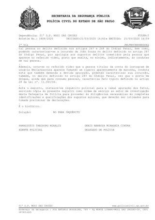 SECRETARIA DA SEGURANÇA PÚBLICA
POLÍCIA CIVIL DO ESTADO DE SÃO PAULO
Dependência:
1ª Via JNLPNUCBEDEEGOXa
INICIADO:
FOLHA:201º D.P. MOGI DAS CRUZES
Boletim No.: 1808/2020 e EMITIDO:21/03/2020 16:43 21/03/2020 16:59
tal pessoa no delito definido nos artigos 267 e 268 do Código Penal, bem como,
podendo caracterizar-se a incursão de João Souza no delito definido no artigo 287
do Código Penal, por apologia aos supostos delitos cometidos pela pessoa que
aparece no referido vídeo, posto que exalta, no mínimo, indiretamente, as condutas
de tal pessoa.
.
Ademais, nota-se no referido vídeo que a pessoa titular da conta do instagram de
usuária @mclarassouza aparece fumando um cigarro aparentemente de maconha, conduta
esta que também demanda a devida apuração, podendo caracterizar sua incursão,
também, no delito definido no artigo 287 do Código Penal, vez que o porte de
drogas, ainda que para consumo pessoal, caracteriza fato típico definido no artigo
28 da Lei nº. 11.343/06.
.
Ante o exposto, instaure-se inquérito policial para a cabal apuração dos fatos,
servindo cópia do presente registro como ordem de serviço ao setor de investigação
desta Delegacia de Polícia para proceder às diligências necessárias às completas
identificações e qualificações dos supostos autores, que deverão ser intimados para
tomada preliminar de declarações.
.
É o histórico.
Solução: BO PARA INQUÉRITO
PANAGIOTIS THEODORO MIRALIS DENIS BARBOSA MIRAGAIA CINTRA
AGENTE POLICIAL DELEGADO DE POLÍCIA
Endereço da delegacia : PCA ANTONIO NOGUEIRA, 769 - PQ MONTE LIBANO-MOGI DAS CRUZES-SP. CEP:
08780-420
01º D.P. MOGI DAS CRUZES www.policiacivil.sp.gov.br
 