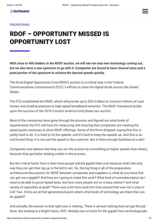 4/9/24, 4:49 PM RDOF – Opportunity Missed Is Opportunity Lost - Techwave
https://techwave.net/rdof-opportunity-missed-is-opportunity-lost/ 1/5
ENGINEERING
RDOF – OPPORTUNITY MISSED IS
OPPORTUNITY LOST
With close to 400 bidders in the RDOF auction, we will see not only new technology coming out,
but we also have a new spectrum to go with it. Companies are bound to have channel sizes and a
quiet portion of the spectrum to achieve the desired speeds quickly.
The Rural Digital Opportunity Fund (RDOF) auction is a critical step in the Federal
Communications Commission’s (FCC) ‘s efforts to close the digital divide across the United
States.
The FCC established the RDOF, which will provide up to $20.4 billion to connect millions of rural
homes and small businesses to high-speed broadband networks. The RDOF framework builds
upon the success of the 2018 Connect America fund phase two auction.
Most of the companies have gone through the process and figured out what kinds of
requirements the FCC will have for measuring and ensuring that companies are meeting the
speed goals necessary to drive RDOF offerings. Some of the firms dropped, saying that this is
pretty hard to do. It is hard to hit the speeds, and it’s hard to keep the speeds up. And this is an
end-to-end thing. It is not just the speed to the customer. But is there enough backhaul at a site?
Companies now believe that they can win the auction by committing to higher speeds than others,
because they get better bidding credits in the process.
But the critical factor here is that more people will bid gigabit than ever because that’s the only
way they can get their leg up in the bid to win. So, the big thing in all of the preparatory
architectural discussions for RDOF between companies and suppliers is, what do you have that
can get me a gigabit? And how am I going to make this work? What kind of oversubscription do I
need to be able to prove Speed tests, but how many people are on a base station? And what
variety of capacities at peak? There was a lot more work this time around that was not in play in
CAF Two. Firms are at that generational point where what kinds of technology are there that can
do gigabit?
And actually, the answer to that right now is nothing. There is almost nothing that can get the job
done. But looking to a bright future, 2021 already was on track for the gigabit tiers technologically.
 