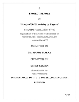 Page | 1
A
PROJECT REPORT
ON
“Study of R&D activity of Toyota”
IN PARTIAL FULLFILLMENT OF THE
REQUIREMENT OF THE AWARD FOR THE DEGREE OF
POST GRADUATION DIPLOMA IN MANAGEMENT
Approved by AICTE
SUBMITTED TO
Mr. MANOJ SAXENA
SUBMITTED BY
SHREY SAXENA
ENROLMENT NO. 1413
PGDM 5TH TRIMESTER
INTERNATIONAL INSTITUTE FOR SPECIAL EDUCATION,
LUCKNOW
 