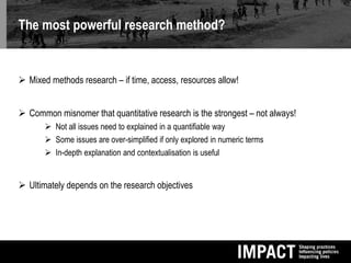 The most powerful research method?
 Mixed methods research – if time, access, resources allow!
 Common misnomer that quantitative research is the strongest – not always!
 Not all issues need to explained in a quantifiable way
 Some issues are over-simplified if only explored in numeric terms
 In-depth explanation and contextualisation is useful
 Ultimately depends on the research objectives
 