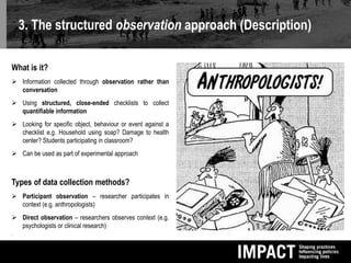 3. The structured observation approach (Description)
What is it?
 Information collected through observation rather than
conversation
 Using structured, close-ended checklists to collect
quantifiable information
 Looking for specific object, behaviour or event against a
checklist e.g. Household using soap? Damage to health
center? Students participating in classroom?
 Can be used as part of experimental approach
Types of data collection methods?
 Participant observation – researcher participates in
context (e.g. anthropologists)
 Direct observation – researchers observes context (e.g.
psychologists or clinical research)

 