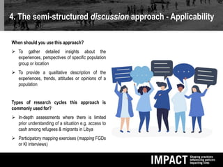 4. The semi-structured discussion approach - Applicability
When should you use this approach?
 To gather detailed insights about the
experiences, perspectives of specific population
group or location
 To provide a qualitative description of the
experiences, trends, attitudes or opinions of a
population
Types of research cycles this approach is
commonly used for?
 In-depth assessments where there is limited
prior understanding of a situation e.g. access to
cash among refugees & migrants in Libya
 Participatory mapping exercises (mapping FGDs
or KI interviews)
 