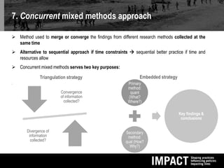 7. Concurrent mixed methods approach
 Method used to merge or converge the findings from different research methods collected at the
same time
 Alternative to sequential approach if time constraints  sequential better practice if time and
resources allow
 Concurrent mixed methods serves two key purposes:

Triangulation strategy
Convergence
of information
collected?
Divergence of
information
collected?
Embedded strategy
Primary
method:
quant
(What?
Where?)
Secondary
method:
qual (How?
Why?)
Key findings &
conclusions
 