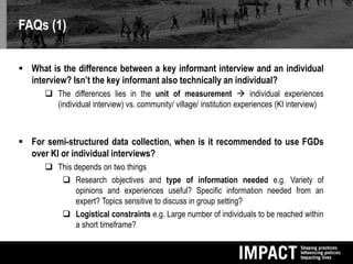 FAQs (1)
 What is the difference between a key informant interview and an individual
interview? Isn’t the key informant also technically an individual?
 The differences lies in the unit of measurement  individual experiences
(individual interview) vs. community/ village/ institution experiences (KI interview)
 For semi-structured data collection, when is it recommended to use FGDs
over KI or individual interviews?
 This depends on two things
 Research objectives and type of information needed e.g. Variety of
opinions and experiences useful? Specific information needed from an
expert? Topics sensitive to discuss in group setting?
 Logistical constraints e.g. Large number of individuals to be reached within
a short timeframe?
 