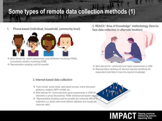 Some types of remote data collection methods (1)
1. Phone-based (individual, household, community level)
 Most relevant for: needs assessments, post distribution monitoring (PDMs),
humanitarian situation monitoring (HSM)
 Representative sampling could be possible
2. REACH “Area of Knowledge” methodology (face-to-
face data collection in alternate location)
 Most relevant for: community-level needs assessments or HSM
 Representative sampling not relevant (requires identifying the
respondent most likely to have the required knowledge)
3. Internet-based data collection
 Tools include: social media, web-based surveys, online discussion
platforms, chatbots (WFP mVAM), etc.
 Most relevant for: community-level needs assessments or HSM (KI
interviews or group discussions), PDMs (individual perception surveys)
 Representative sampling could be possible (but extremely difficult to
implement e.g. would need email address database and usually low
response rates)
 