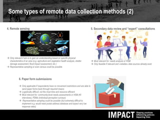 Some types of remote data collection methods (2)
4. Remote sensing
 Only relevant if aim is to gain an understanding based on specific physical
characteristics of an area (e.g. agriculture and vegetation health analysis, shelter
damage assessment, flood impact assessment, etc.)
 Representative sampling or even census could be possible
5. Secondary data review and “expert” consultations
 Most relevant for: needs analysis or HSM
 Only feasible if relevant and «reliable» data sources already exist
6. Paper form submissions
 Only applicable if respondents have no movement restrictions and are able to
send paper forms back through required means
 Logistically difficult, not the most time and resource efficient
 Most relevant for: community-level needs assessments or HSM (KI
interviews), PDMs (individual perception surveys)
 Representative sampling could be possible (but extremely difficult to
implement e.g. would need postal address database and expect very low
response rates)
 