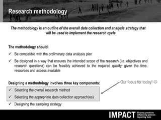 Research methodology
The methodology is an outline of the overall data collection and analysis strategy that
will be used to implement the research cycle
The methodology should:
 Be compatible with the preliminary data analysis plan
 Be designed in a way that ensures the intended scope of the research (i.e. objectives and
research questions) can be feasibly achieved to the required quality, given the time,
resources and access available
Designing a methodology involves three key components:
 Selecting the overall research method
 Selecting the appropriate data collection approach(es)
 Designing the sampling strategy
Our focus for today! 
 