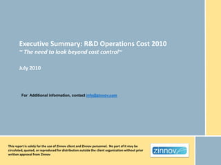 Executive Summary: R&D Operations Cost 2010
       ~ The need to look beyond cost control~

       July 2010



         For Additional information, contact info@zinnov.com




This report is solely for the use of Zinnov client and Zinnov personnel. No part of it may be
circulated, quoted, or reproduced for distribution outside the client organization without prior
written approval from Zinnov
 