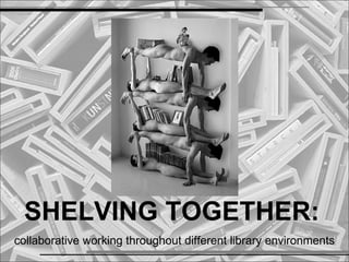 SHELVING TOGETHER:
collaborative working throughout different library environments
 