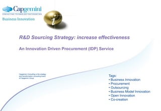 R&D Sourcing Strategy: increase effectiveness

An Innovation Driven Procurement (IDP) Service




Capgemini Consulting is the strategy
and transformation consulting brand        Tags:
of Capgemini Group
                                           • Business Innovation
                                           • Procurement
                                           • Outsourcing
                                           • Business Model Innovation
                                           • Open Innovation
                                           • Co-creation
 