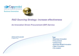 R&D Sourcing Strategy: increase effectiveness

An Innovation Driven Procurement (IDP) Service




Capgemini Consulting is the strategy
                                           Tags:
and transformation consulting brand
of Capgemini Group
                                           • Business Innovation
                                           • Procurement
                                           • Outsourcing
                                           • Business Model Innovation
                                           • Open Innovation
                                           • Co-creation
 