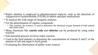 • Redox titration is employed in pharmaceutical analysis, such as the detection of
valganciclovir hydrochloride (VLGH) in tablets and pure medications
• To analyze the wide range of inorganic analytes.
• For the determination of organic compounds.
• This reaction, for instance, is used to determine the chemical oxygen demand of both natural
and waste water.
• Many chemicals like caustic soda and chlorine can be produced by using redox
reaction.
• Galvanization process involves redox reaction.
• Used in the food industry to determine the concentration of vitamin E and C or the
amount of salt and sugar in food goods.
• Evaluating the chlorination of public water sources.
 