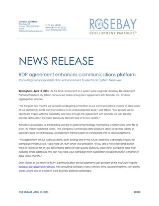 Contact: Jay Wilson
Rosebay DP
                        P. O. Box 530986
Phone: (205) 320-7560
                        Birmingham, AL 35253
Email:
                        www.rosebaydp.com
JWilson@rosebaydp.com




NEWS RELEASE
RDP agreement enhances communications platform
Consulting company adds data enhancement to electronic system firepower


Birmingham, April 10, 2013: As the final component to a system wide upgrade, Rosebay Development
Partners President Jay Wilson announced today a long term agreement with Aristotle, Inc. for data
aggregation services.

“For the past two months we’ve been undergoing a transition in our communications systems to allow users
of our platform to scale communications to an unprecedented level,” said Wilson. “Our private sector
clients are thrilled with the capability and now through this agreement with Aristotle we can likewise
provide data which the client previously did not have in its own system.”

Aristotle is recognized as the leading pioneer in political technology maintaining a nationwide voter file of
over 190 million registered voters. The company’s enhanced data products allow for a wide variety of
specialty data which Rosebay Development Partners plans to incorporate into its service platforms.

“This agreement for our political clients, both existing and in the future, really has a dramatic impact on
campaign infrastructure,” said Neal Orr, RDP senior-vice president. “If you are a new client and do not
have a “political” list or your list is missing data we can quickly build you a powerful complete base that
includes email addresses. We can now take your campaign from exploratory to operational in a matter of
days versus months.”

Short videos of just a few of RDP’s communication service platforms can be seen at the YouTube website –
Rosebay Development Partners. The consulting company works with law firms, accounting firms, non-profits,
credit unions and of course its core business political campaigns.




FOR RELEASE, APRIL 10, 2013                                                                              MORE
 