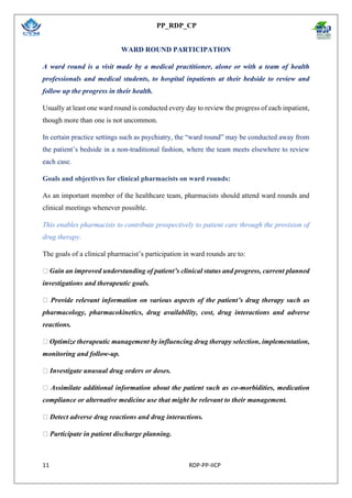 PP_RDP_CP
11 RDP-PP-IICP
WARD ROUND PARTICIPATION
A ward round is a visit made by a medical practitioner, alone or with a team of health
professionals and medical students, to hospital inpatients at their bedside to review and
follow up the progress in their health.
Usually at least one ward round is conducted every day to review the progress of each inpatient,
though more than one is not uncommon.
In certain practice settings such as psychiatry, the “ward round” may be conducted away from
the patient’s bedside in a non-traditional fashion, where the team meets elsewhere to review
each case.
Goals and objectives for clinical pharmacists on ward rounds:
As an important member of the healthcare team, pharmacists should attend ward rounds and
clinical meetings whenever possible.
This enables pharmacists to contribute prospectively to patient care through the provision of
drug therapy.
The goals of a clinical pharmacist’s participation in ward rounds are to:
Gain an improved understanding of patient’s clinical status and progress, current planned
investigations and therapeutic goals.
Provide relevant information on various aspects of the patient’s drug therapy such as
pharmacology, pharmacokinetics, drug availability, cost, drug interactions and adverse
reactions.
Optimize therapeutic management by influencing drug therapy selection, implementation,
monitoring and follow-up.
Investigate unusual drug orders or doses.
Assimilate additional information about the patient such as co-morbidities, medication
compliance or alternative medicine use that might be relevant to their management.
Detect adverse drug reactions and drug interactions.
Participate in patient discharge planning.
 