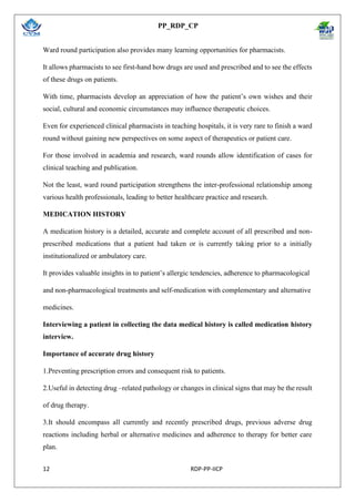 PP_RDP_CP
12 RDP-PP-IICP
Ward round participation also provides many learning opportunities for pharmacists.
It allows pharmacists to see first-hand how drugs are used and prescribed and to see the effects
of these drugs on patients.
With time, pharmacists develop an appreciation of how the patient’s own wishes and their
social, cultural and economic circumstances may influence therapeutic choices.
Even for experienced clinical pharmacists in teaching hospitals, it is very rare to finish a ward
round without gaining new perspectives on some aspect of therapeutics or patient care.
For those involved in academia and research, ward rounds allow identification of cases for
clinical teaching and publication.
Not the least, ward round participation strengthens the inter-professional relationship among
various health professionals, leading to better healthcare practice and research.
MEDICATION HISTORY
A medication history is a detailed, accurate and complete account of all prescribed and non-
prescribed medications that a patient had taken or is currently taking prior to a initially
institutionalized or ambulatory care.
It provides valuable insights in to patient’s allergic tendencies, adherence to pharmacological
and non-pharmacological treatments and self-medication with complementary and alternative
medicines.
Interviewing a patient in collecting the data medical history is called medication history
interview.
Importance of accurate drug history
1.Preventing prescription errors and consequent risk to patients.
2.Useful in detecting drug –related pathology or changes in clinical signs that may be the result
of drug therapy.
3.It should encompass all currently and recently prescribed drugs, previous adverse drug
reactions including herbal or alternative medicines and adherence to therapy for better care
plan.
 