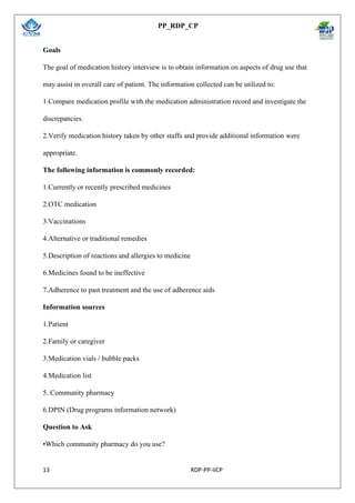 PP_RDP_CP
13 RDP-PP-IICP
Goals
The goal of medication history interview is to obtain information on aspects of drug use that
may assist in overall care of patient. The information collected can be utilized to:
1.Compare medication profile with the medication administration record and investigate the
discrepancies.
2.Verify medication history taken by other staffs and provide additional information were
appropriate.
The following information is commonly recorded:
1.Currently or recently prescribed medicines
2.OTC medication
3.Vaccinations
4.Alternative or traditional remedies
5.Description of reactions and allergies to medicine
6.Medicines found to be ineffective
7.Adherence to past treatment and the use of adherence aids
Information sources
1.Patient
2.Family or caregiver
3.Medication vials / bubble packs
4.Medication list
5. Community pharmacy
6.DPIN (Drug programs information network)
Question to Ask
•Which community pharmacy do you use?
 