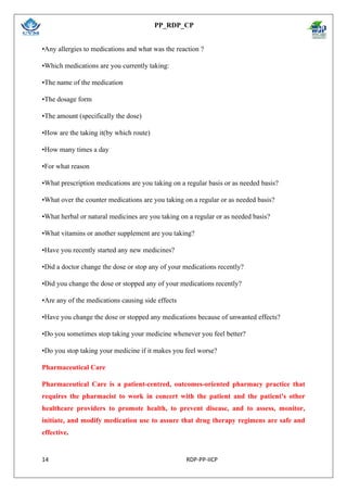PP_RDP_CP
14 RDP-PP-IICP
•Any allergies to medications and what was the reaction ?
•Which medications are you currently taking:
•The name of the medication
•The dosage form
•The amount (specifically the dose)
•How are the taking it(by which route)
•How many times a day
•For what reason
•What prescription medications are you taking on a regular basis or as needed basis?
•What over the counter medications are you taking on a regular or as needed basis?
•What herbal or natural medicines are you taking on a regular or as needed basis?
•What vitamins or another supplement are you taking?
•Have you recently started any new medicines?
•Did a doctor change the dose or stop any of your medications recently?
•Did you change the dose or stopped any of your medications recently?
•Are any of the medications causing side effects
•Have you change the dose or stopped any medications because of unwanted effects?
•Do you sometimes stop taking your medicine whenever you feel better?
•Do you stop taking your medicine if it makes you feel worse?
Pharmaceutical Care
Pharmaceutical Care is a patient-centred, outcomes-oriented pharmacy practice that
requires the pharmacist to work in concert with the patient and the patient's other
healthcare providers to promote health, to prevent disease, and to assess, monitor,
initiate, and modify medication use to assure that drug therapy regimens are safe and
effective.
 