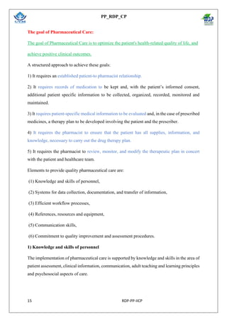 PP_RDP_CP
15 RDP-PP-IICP
The goal of Pharmaceutical Care:
The goal of Pharmaceutical Care is to optimize the patient's health-related quality of life, and
achieve positive clinical outcomes.
A structured approach to achieve these goals:
1) It requires an established patient-to pharmacist relationship.
2) It requires records of medication to be kept and, with the patient’s informed consent,
additional patient specific information to be collected, organized, recorded, monitored and
maintained.
3) It requires patient-specific medical information to be evaluated and, in the case of prescribed
medicines, a therapy plan to be developed involving the patient and the prescriber.
4) It requires the pharmacist to ensure that the patient has all supplies, information, and
knowledge, necessary to carry out the drug therapy plan.
5) It requires the pharmacist to review, monitor, and modify the therapeutic plan in concert
with the patient and healthcare team.
Elements to provide quality pharmaceutical care are:
(1) Knowledge and skills of personnel,
(2) Systems for data collection, documentation, and transfer of information,
(3) Efficient workflow processes,
(4) References, resources and equipment,
(5) Communication skills,
(6) Commitment to quality improvement and assessment procedures.
1) Knowledge and skills of personnel
The implementation of pharmaceutical care is supported by knowledge and skills in the area of
patient assessment, clinical information, communication, adult teaching and learning principles
and psychosocial aspects of care.
 