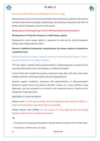 PP_RDP_CP
17 RDP-PP-IICP
PRACTICE PRINCIPLES OF PHARMACEUTICAL CARE
Pharmaceutical care involves the process through which a pharmacist cooperates with a patient
and other professional in designing, implementing, and monitoring a therapeutic plan that will
produce specific therapeutic outcomes for the patient.
Dosing pattern and drug therapy based on Pharmacokinetic & disease pattern.
Dosing pattern or Drug dose frequency is called dosage regimen.
Designing the correct dosage regimen is important for achieving the desired therapeutic
efficacy and avoiding undesired effects.
Because of significant homogeneity among humans, the dosage regimen is calculated on
a population basis.
Despite the same dose of drug, it produces variations in pharmacological response, which is
generally attributed to inter subject variability.
This inter subject variability leads to pharmacokinetic or pharmacodynamic variations for the
same drug administered in the same frequency in different individuals.
Various factors like metabolizing enzymes, interactions (drug–drug, herb–drug, food–drug),
multiple treatments, and dosage regimen affect the drug disposition.
Enzymes regulate metabolism, interactions alter pharmacokinetic or pharmacodynamic
parameters, genetic factors may produce individual variation, etc., hence resulting in drug
disposition, and also transporters are involved in the disposition process. Proteins are the
transporters in drug disposition.
DIFFERENT TYPES OF DOSES
Effective dose: It is the amount of drug which will produce specific intensity of effect i.e.;
either to treat the disease or prevent the disease successfully.
Median effective dose (ED50): It is the amount of a drug which produces the desired
therapeutic effect in 50% of experimental animals.
OR
It is the dose of a drug required to produce a specific intensity of effect in 50% of individuals.
It is measure of effectiveness of a drug.
 