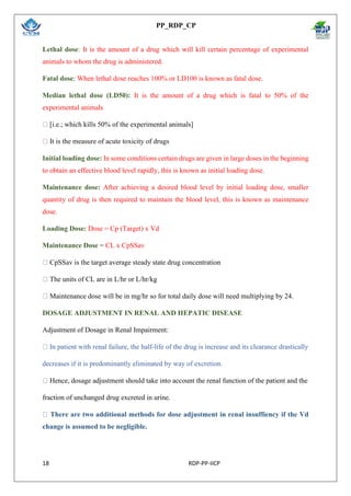 PP_RDP_CP
18 RDP-PP-IICP
Lethal dose: It is the amount of a drug which will kill certain percentage of experimental
animals to whom the drug is administered.
Fatal dose: When lethal dose reaches 100% or LD100 is known as fatal dose.
Median lethal dose (LD50): It is the amount of a drug which is fatal to 50% of the
experimental animals
[i.e.; which kills 50% of the experimental animals]
It is the measure of acute toxicity of drugs
Initial loading dose: In some conditions certain drugs are given in large doses in the beginning
to obtain an effective blood level rapidly, this is known as initial loading dose.
Maintenance dose: After achieving a desired blood level by initial loading dose, smaller
quantity of drug is then required to maintain the blood level, this is known as maintenance
dose.
Loading Dose: Dose = Cp (Target) x Vd
Maintenance Dose = CL x CpSSav
CpSSav is the target average steady state drug concentration
The units of CL are in L/hr or L/hr/kg
Maintenance dose will be in mg/hr so for total daily dose will need multiplying by 24.
DOSAGE ADJUSTMENT IN RENAL AND HEPATIC DISEASE
Adjustment of Dosage in Renal Impairment:
In patient with renal failure, the half-life of the drug is increase and its clearance drastically
decreases if it is predominantly eliminated by way of excretion.
Hence, dosage adjustment should take into account the renal function of the patient and the
fraction of unchanged drug excreted in urine.
There are two additional methods for dose adjustment in renal insuffiency if the Vd
change is assumed to be negligible.
 