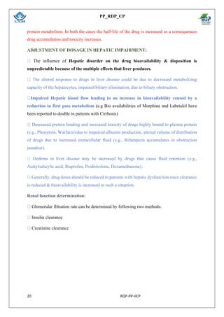 PP_RDP_CP
20 RDP-PP-IICP
protein metabolism. In both the cases the half-life of the drug is increased as a consequences
drug accumulation and toxicity increases.
ADJUSTMENT OF DOSAGE IN HEPATIC IMPAIRMENT:
The influence of Hepatic disorder on the drug bioavailability & disposition is
unpredictable because of the multiple effects that liver produces.
The altered response to drugs in liver disease could be due to decreased metabolizing
capacity of the hepatocytes, impaired biliary elimination, due to biliary obstruction.
Impaired Hepatic blood flow leading to an increase in bioavailability caused by a
reduction in first pass metabolism (e.g Bio availabilities of Morphine and Labetalol have
been reported to double in patients with Cirrhosis)
Decreased protein binding and increased toxicity of drugs highly bound to plasma protein
(e.g., Phenytoin, Warfarin) due to impaired albumin production, altered volume of distribution
of drugs due to increased extracellular fluid (e.g., Rifampicin accumulates in obstruction
jaundice).
Oedema in liver disease may be increased by drugs that cause fluid retention (e.g.,
Acetylsalicylic acid, Ibuprofen, Prednisolone, Dexamethasone).
Generally, drug doses should be reduced in patients with hepatic dysfunction since clearance
is reduced & bioavailability is increased in such a situation.
Renal function determination:
Glomerular filtration rate can be determined by following two methods:
Insulin clearance
Creatinine clearance
 