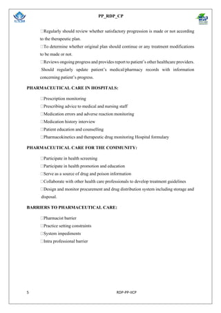 PP_RDP_CP
5 RDP-PP-IICP
Regularly should review whether satisfactory progression is made or not according
to the therapeutic plan.
To determine whether original plan should continue or any treatment modifications
to be made or not.
Reviews ongoing progress and provides report to patient’s other healthcare providers.
Should regularly update patient’s medical/pharmacy records with information
concerning patient’s progress.
PHARMACEUTICAL CARE IN HOSPITALS:
Prescription monitoring
Prescribing advice to medical and nursing staff
Medication errors and adverse reaction monitoring
Medication history interview
Patient education and counselling
Pharmacokinetics and therapeutic drug monitoring Hospital formulary
PHARMACEUTICAL CARE FOR THE COMMUNITY:
Participate in health screening
Participate in health promotion and education
Serve as a source of drug and poison information
Collaborate with other health care professionals to develop treatment guidelines
Design and monitor procurement and drug distribution system including storage and
disposal.
BARRIERS TO PHARMACEUTICAL CARE:
Pharmacist barrier
Practice setting constraints
System impediments
Intra professional barrier
 