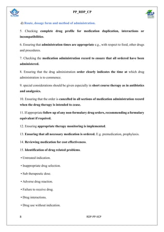 PP_RDP_CP
8 RDP-PP-IICP
d) Route, dosage form and method of administration.
5. Checking complete drug profile for medication duplication, interactions or
incompatibilities.
6. Ensuring that administration times are appropriate e.g., with respect to food, other drugs
and procedures.
7. Checking the medication administration record to ensure that all ordered have been
administered.
8. Ensuring that the drug administration order clearly indicates the time at which drug
administration is to commence.
9. special considerations should be given especially in short course therapy as in antibiotics
and analgesics.
10. Ensuring that the order is cancelled in all sections of medication administration record
when the drug therapy is intended to cease.
11. If appropriate follow up of any non-formulary drug orders, recommending a formulary
equivalent if required.
12. Ensuring appropriate therapy monitoring is implemented.
13. Ensuring that all necessary medication is ordered. E.g. premedication, prophylaxis.
14. Reviewing medication for cost effectiveness.
15. Identification of drug related problems.
• Untreated indication.
• Inappropriate drug selection.
• Sub therapeutic dose.
• Adverse drug reaction.
• Failure to receive drug.
• Drug interactions.
• Drug use without indication.
 