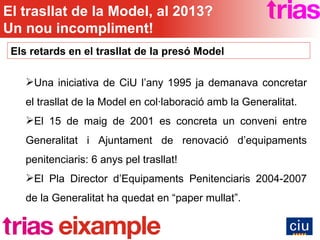 Els retards en el trasllat de la presó Model Una iniciativa de CiU l’any 1995 ja demanava concretar el trasllat de la Model en col·laboració amb la Generalitat. El 15 de maig de 2001 es concreta un conveni entre Generalitat i Ajuntament de renovació d’equipaments penitenciaris: 6 anys pel trasllat! El Pla Director d’Equipaments Penitenciaris 2004-2007 de la Generalitat ha quedat en “paper mullat”. El trasllat de la Model, al 2013? Un nou incompliment! 