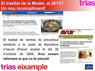 El trasllat de centres de preventius existents a la ciutat de Barcelona s’hauria d’haver acabat el dia 30 d’octubre de 2006.  Avui encara reformem el que no té solució! El trasllat de la Model, al 2013? Un nou incompliment! 