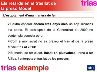 Caldrà esperar  encara tres anys més  un cop iniciades les obres. El pressupost de la Generalitat de 2009 no contempla aquesta obra. Com a molt aviat no es preveu el trasllat de la presó Model  fins al 2013 ! El model de fer ciutat,  basat en plusvàlues , torna a fer fallida, i entorpeix el trasllat de les presons. L’esgotament d’una manera de fer Els retards en el trasllat de la presó Model 