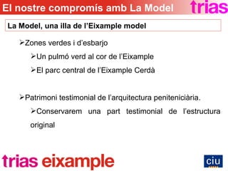 Zones verdes i d’esbarjo Un pulmó verd al cor de l’Eixample El parc central de l’Eixample Cerdà Patrimoni testimonial de l’arquitectura peniteniciària. Conservarem una part testimonial de l’estructura original La Model, una illa de l’Eixample model El nostre compromís amb La Model 