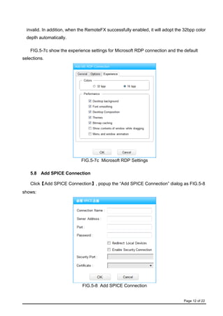 Page 12 of 22
invalid. In addition, when the RemoteFX successfully enabled, it will adopt the 32bpp color
depth automatically.
FIG.5-7c show the experience settings for Microsoft RDP connection and the default
selections.
FIG.5-7c Microsoft RDP Settings
5.8 Add SPICE Connection
Click【Add SPICE Connection】, popup the “Add SPICE Connection” dialog as FIG.5-8
shows:
FIG.5-8 Add SPICE Connection
 