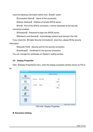 Page 13 of 22
Input the following information before click 【Add】 button:
【Connection Name】: Name of this connection.
【Server Address】: Address of remote SPICE server.
【Port】: Port of the SPICE connection, it will be discarded as the security
connection enabled.
【Password】: Password to login into SPICE server.
【Redirect Local Devices】: Automatically redirect local devices ti the VM.
If you check the 【Enable Security Connection】 check box, please fill the security
information:
【Security Port】: Security port for the security connection.
【Certificate】 : Certificate for the security connection.
You can manage the certificates at <System> setting window.
5.9 Display Properties
Click 【Display Properties】menu, enter the display properties window shown as FIG.5-
9a.
FIG.5-9a Display Properties
 Resolution Setting
 