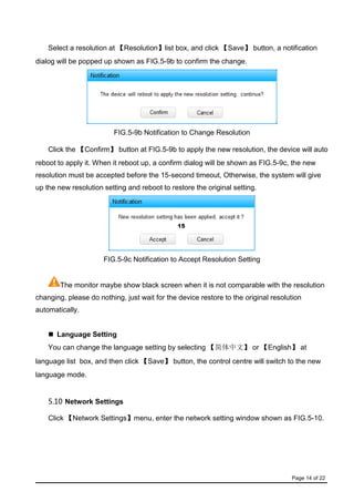 Page 14 of 22
Select a resolution at 【Resolution】list box, and click 【Save】 button, a notification
dialog will be popped up shown as FIG.5-9b to confirm the change.
FIG.5-9b Notification to Change Resolution
Click the 【Confirm】 button at FIG.5-9b to apply the new resolution, the device will auto
reboot to apply it. When it reboot up, a confirm dialog will be shown as FIG.5-9c, the new
resolution must be accepted before the 15-second timeout, Otherwise, the system will give
up the new resolution setting and reboot to restore the original setting.
FIG.5-9c Notification to Accept Resolution Setting
The monitor maybe show black screen when it is not comparable with the resolution
changing, please do nothing, just wait for the device restore to the original resolution
automatically.
 Language Setting
You can change the language setting by selecting 【简体中文】 or 【English】 at
language list box, and then click 【Save】 button, the control centre will switch to the new
language mode.
5.10 Network Settings
Click 【Network Settings】menu, enter the network setting window shown as FIG.5-10.
 