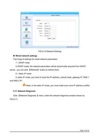 Page 15 of 22
FIG.5-10 Network Settings
 Wired network settings
Two kings of settings for wired network parameters
1）DHCP mode
In DHCP mode, the network parameters will be dynamically acquired from DHCP
server, you can click 【Refresh】 button to refresh them.
2）Static IP mode
In static IP mode, you have to input the IP address, subnet mask, gateway IP, DNS 1
and DNS 2 IP.
Note, in the static IP mode, you must make sure none IP address conflict.
5.11 Network Diagnosis
Click 【Network Diagnosis 】menu, enter the network diagnosis window shown as
FIG.5-11.
 