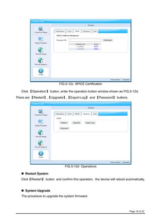 Page 18 of 22
FIG.5-12c SPICE Certification
Click 【Operation】 button, enter the operation button window shown as FIG.5-12d.
There are 【Restart】,【Upgrade】,【Export Log】 and 【Password】 buttons.
FIG.5-12d Operations
 Restart System
Click【Restart】 button and confirm this operation, the device will reboot automatically.
 System Upgrade
The procedure to upgrade the system firmware:
 