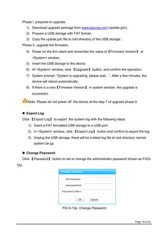 Page 19 of 22
Phase I, prepares to upgrade:
1) Download upgrade package from www.jieyung.com (update.jytc);
2) Prepare a USB storage with FAT format;
3) Copy the update.jytc file to root directory of the USB storage ;
Phase II, upgrade the firmware：
4) Power on the thin client and remember the value of【Firmware Version】 at
<System> window;
5) Insert the USB storage to the device;
6) At <System> window, click 【Upgrade】 button, and confirm the operation;
7) System prompt: “System is upgrading, please wait…”, After a few minutes, the
device will reboot automatically;
8) If there is a new【Firmware Version】 in system window, the upgrade is
successful.
Note: Please do not power off the device at the step 7 of upgrade phase II.
 Export Log
Click 【Export Log】 to export the system log with the following steps:
1) Insert a FAT formatted USB storage to a USB port.
2) In <System> window, click 【Export Log】 button and confirm to export the log;
3) Unplug the USB storage, there will be a latest log file at root directory named
system.tar.gz.
 Change Password
Click 【Password】 button to set or change the administrator password shown as FIG5-
12e.
FIG.5-12e Change Password
 