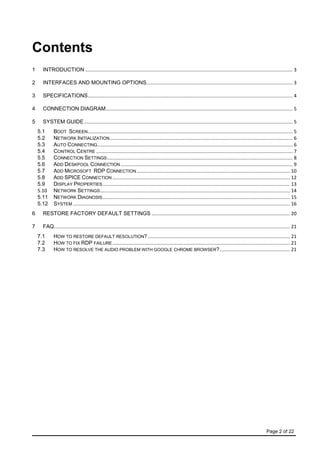 Page 2 of 22
Contents
1 INTRODUCTION ......................................................................................................................................................... 3
2 INTERFACES AND MOUNTING OPTIONS............................................................................................................ 3
3 SPECIFICATIONS....................................................................................................................................................... 4
4 CONNECTION DIAGRAM.......................................................................................................................................... 5
5 SYSTEM GUIDE.......................................................................................................................................................... 5
5.1 BOOT SCREEN....................................................................................................................................................... 5
5.2 NETWORK INITIALIZATION....................................................................................................................................... 6
5.3 AUTO CONNECTING................................................................................................................................................ 6
5.4 CONTROL CENTRE ................................................................................................................................................. 7
5.5 CONNECTION SETTINGS......................................................................................................................................... 8
5.6 ADD DESKPOOL CONNECTION............................................................................................................................... 9
5.7 ADD MICROSOFT RDP CONNECTION ................................................................................................................. 10
5.8 ADD SPICE CONNECTION ................................................................................................................................... 12
5.9 DISPLAY PROPERTIES .......................................................................................................................................... 13
5.10 NETWORK SETTINGS............................................................................................................................................ 14
5.11 NETWORK DIAGNOSIS .......................................................................................................................................... 15
5.12 SYSTEM ................................................................................................................................................................ 16
6 RESTORE FACTORY DEFAULT SETTINGS ...................................................................................................... 20
7 FAQ.............................................................................................................................................................................. 21
7.1 HOW TO RESTORE DEFAULT RESOLUTION?......................................................................................................... 21
7.2 HOW TO FIX RDP FAILURE................................................................................................................................... 21
7.3 HOW TO RESOLVE THE AUDIO PROBLEM WITH GOOGLE CHROME BROWSER?.................................................... 21
 