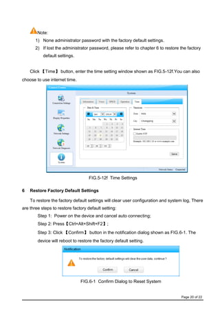 Page 20 of 22
Note:
1) None administrator password with the factory default settings.
2) If lost the administrator password, please refer to chapter 6 to restore the factory
default settings.
Click 【Time】 button, enter the time setting window shown as FIG.5-12f.You can also
choose to use internet time.
FIG.5-12f Time Settings
6 Restore Factory Default Settings
To restore the factory default settings will clear user configuration and system log, There
are three steps to restore factory default setting:
Step 1: Power on the device and cancel auto connecting;
Step 2: Press【Ctrl+Alt+Shift+F2】;
Step 3: Click 【Confirm】 button in the notification dialog shown as FIG.6-1. The
device will reboot to restore the factory default setting.
FIG.6-1 Confirm Dialog to Reset System
 